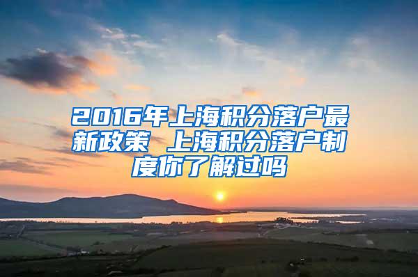 2016年上海积分落户最新政策 上海积分落户制度你了解过吗