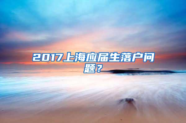 2017上海应届生落户问题？