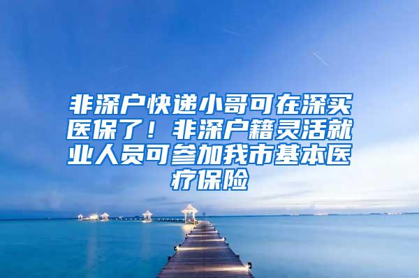 非深户快递小哥可在深买医保了！非深户籍灵活就业人员可参加我市基本医疗保险