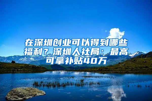 在深圳创业可以得到哪些福利？深圳人社局：最高可拿补贴40万