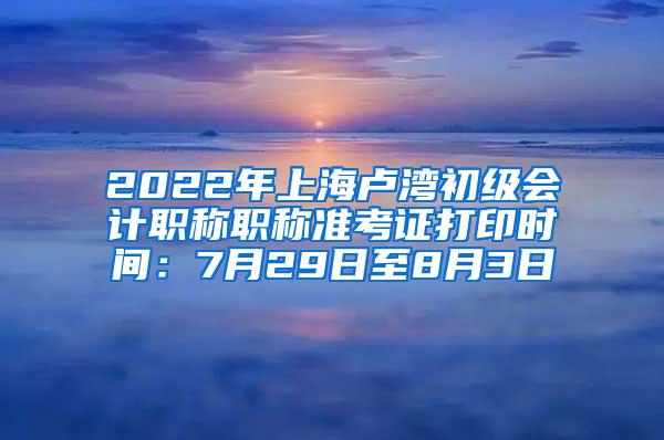 2022年上海卢湾初级会计职称职称准考证打印时间：7月29日至8月3日