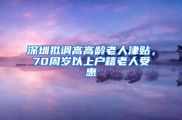 深圳拟调高高龄老人津贴，70周岁以上户籍老人受惠