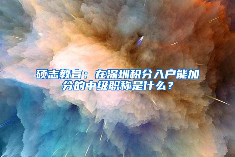 硕志教育：在深圳积分入户能加分的中级职称是什么？