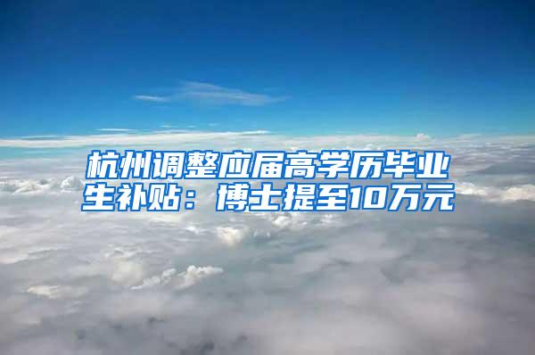 杭州调整应届高学历毕业生补贴：博士提至10万元