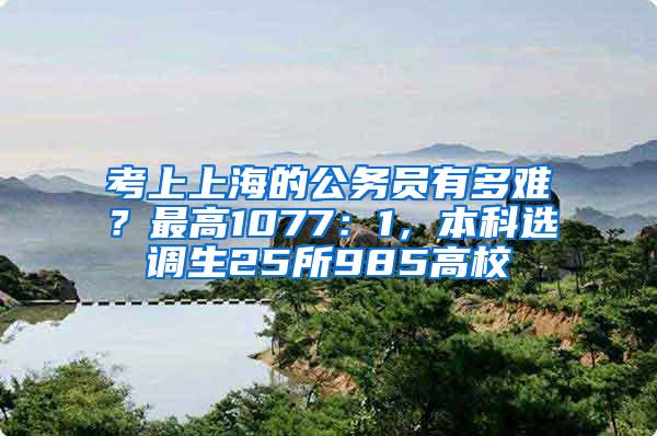 考上上海的公务员有多难？最高1077：1，本科选调生25所985高校