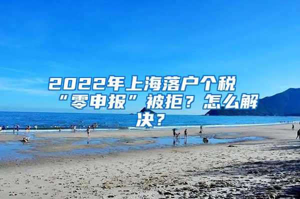 2022年上海落户个税“零申报”被拒？怎么解决？