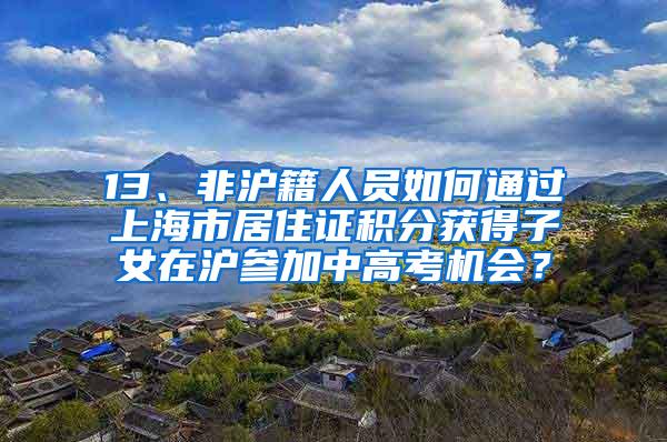 13、非沪籍人员如何通过上海市居住证积分获得子女在沪参加中高考机会？