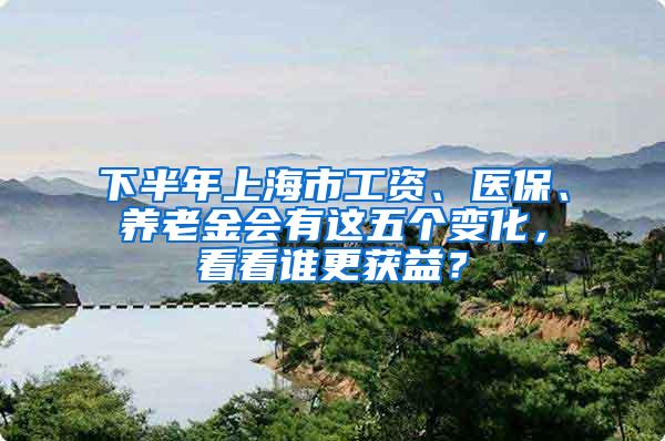 下半年上海市工资、医保、养老金会有这五个变化，看看谁更获益？