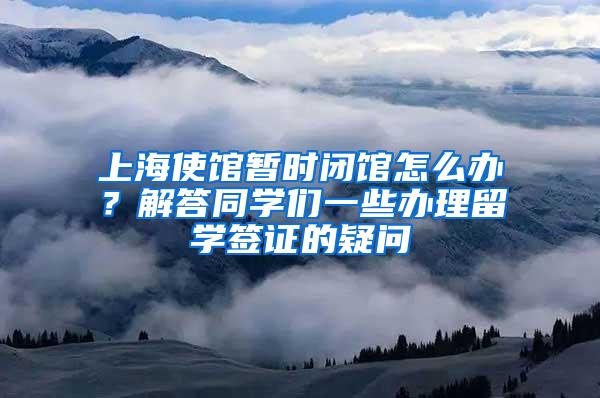 上海使馆暂时闭馆怎么办？解答同学们一些办理留学签证的疑问