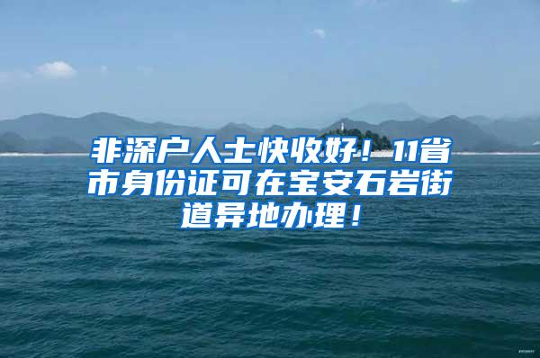 非深户人士快收好！11省市身份证可在宝安石岩街道异地办理！