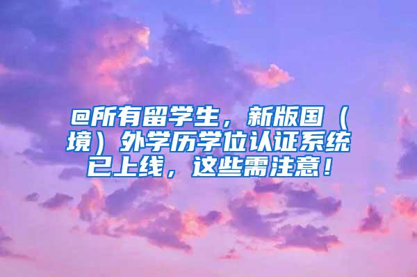 @所有留学生，新版国（境）外学历学位认证系统已上线，这些需注意！