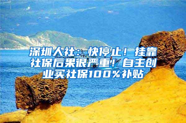 深圳人社：快停止！挂靠社保后果很严重！自主创业买社保100%补贴