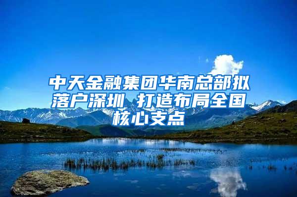 中天金融集团华南总部拟落户深圳 打造布局全国核心支点