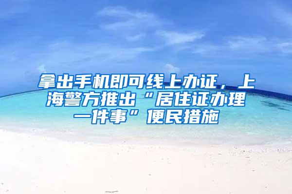 拿出手机即可线上办证，上海警方推出“居住证办理一件事”便民措施