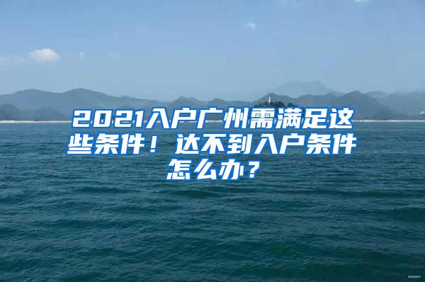 2021入户广州需满足这些条件！达不到入户条件怎么办？