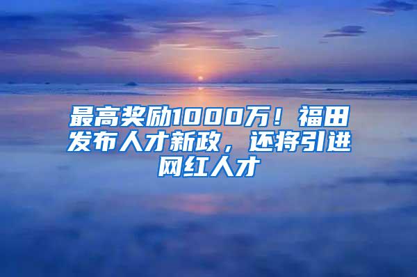 最高奖励1000万！福田发布人才新政，还将引进网红人才