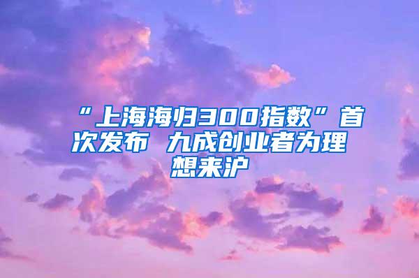 “上海海归300指数”首次发布 九成创业者为理想来沪