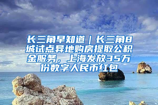 长三角早知道｜长三角8城试点异地购房提取公积金服务，上海发放35万份数字人民币红包