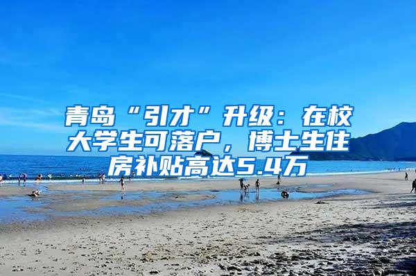 青岛“引才”升级：在校大学生可落户，博士生住房补贴高达5.4万