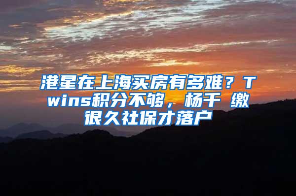 港星在上海买房有多难？Twins积分不够，杨千嬅缴很久社保才落户