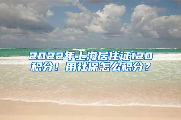 2022年上海居住证120积分！用社保怎么积分？