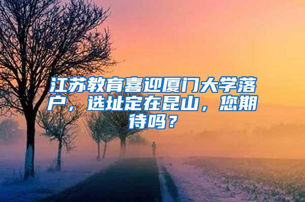 江苏教育喜迎厦门大学落户，选址定在昆山，您期待吗？