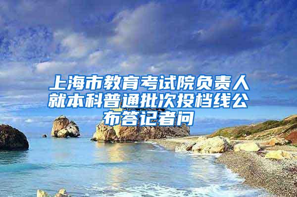 上海市教育考试院负责人就本科普通批次投档线公布答记者问