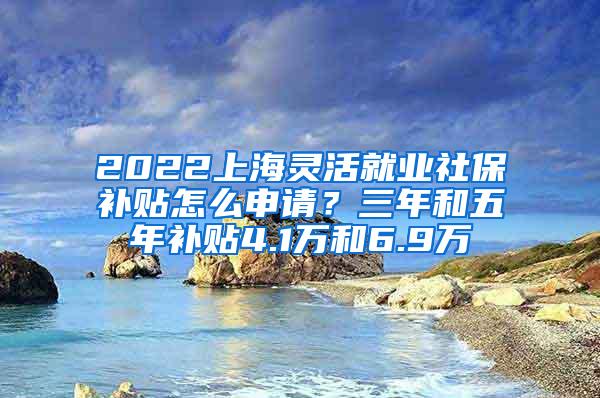 2022上海灵活就业社保补贴怎么申请？三年和五年补贴4.1万和6.9万