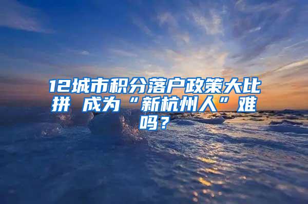 12城市积分落户政策大比拼 成为“新杭州人”难吗？