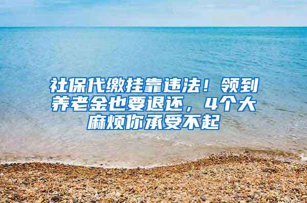 社保代缴挂靠违法！领到养老金也要退还，4个大麻烦你承受不起