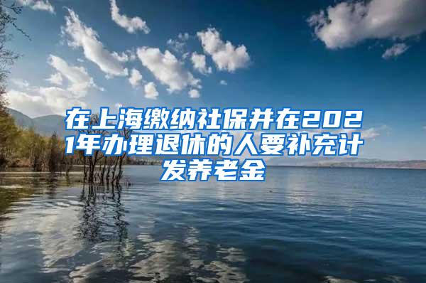 在上海缴纳社保并在2021年办理退休的人要补充计发养老金