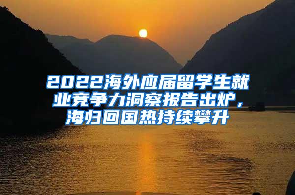 2022海外应届留学生就业竞争力洞察报告出炉，海归回国热持续攀升