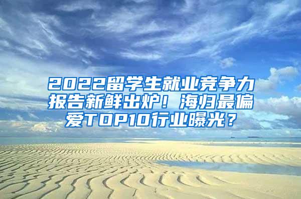 2022留学生就业竞争力报告新鲜出炉！海归最偏爱TOP10行业曝光？