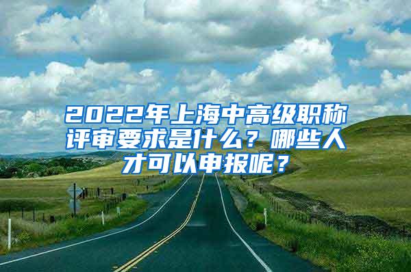 2022年上海中高级职称评审要求是什么？哪些人才可以申报呢？