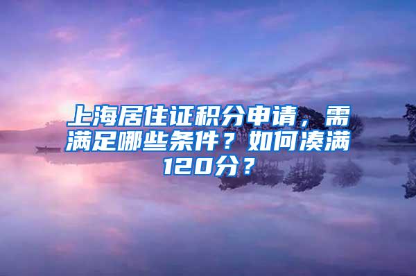 上海居住证积分申请，需满足哪些条件？如何凑满120分？