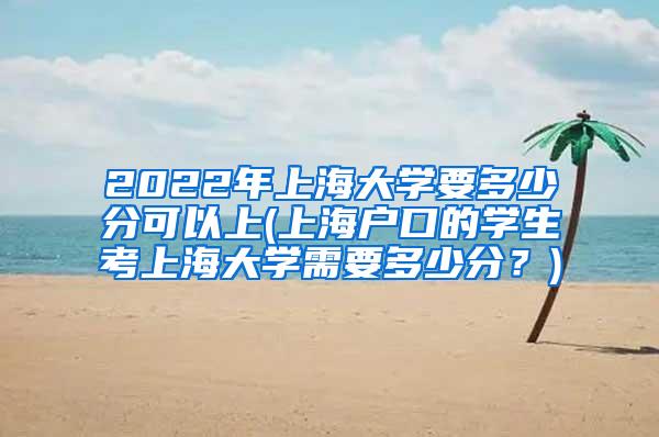 2022年上海大学要多少分可以上(上海户口的学生考上海大学需要多少分？)