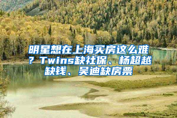 明星想在上海买房这么难？Twins缺社保、杨超越缺钱、吴迪缺房票