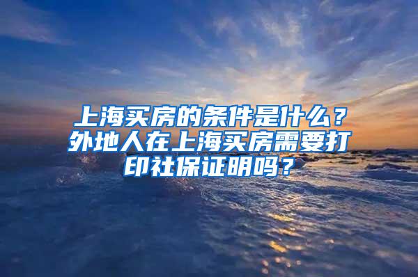 上海买房的条件是什么？外地人在上海买房需要打印社保证明吗？