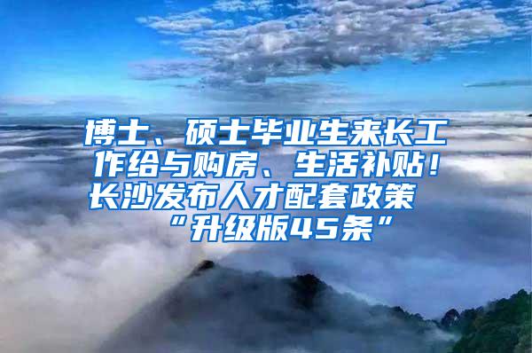 博士、硕士毕业生来长工作给与购房、生活补贴！长沙发布人才配套政策“升级版45条”