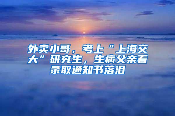 外卖小哥，考上“上海交大”研究生，生病父亲看录取通知书落泪