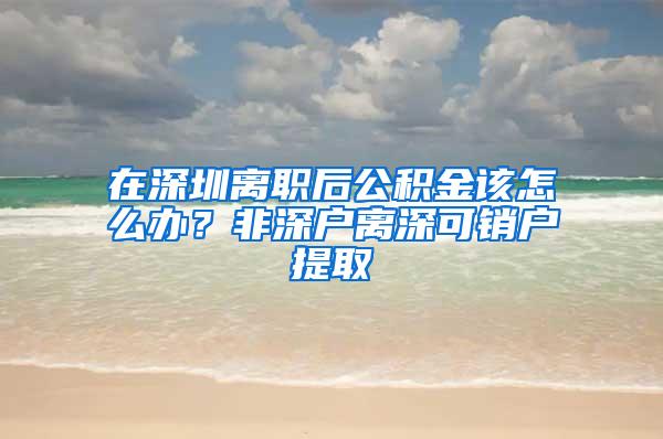 在深圳离职后公积金该怎么办？非深户离深可销户提取