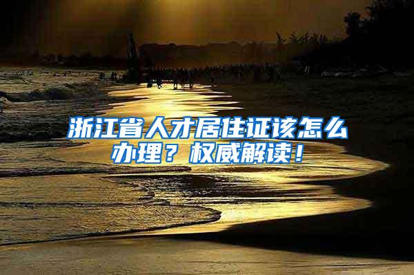 浙江省人才居住证该怎么办理？权威解读！