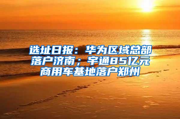 选址日报：华为区域总部落户济南；宇通85亿元商用车基地落户郑州