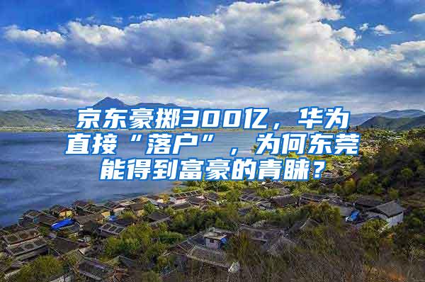 京东豪掷300亿，华为直接“落户”，为何东莞能得到富豪的青睐？