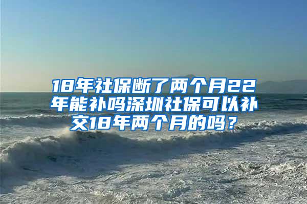 18年社保断了两个月22年能补吗深圳社保可以补交18年两个月的吗？