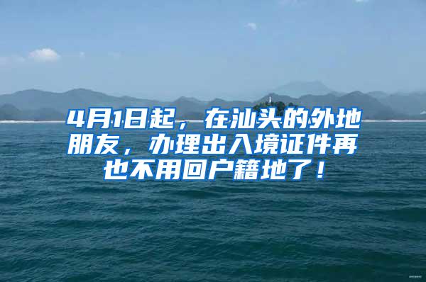 4月1日起，在汕头的外地朋友，办理出入境证件再也不用回户籍地了！