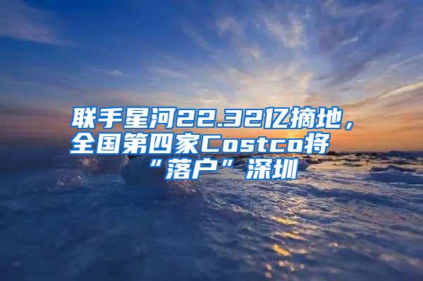 联手星河22.32亿摘地，全国第四家Costco将“落户”深圳