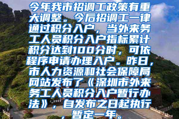 今年我市招调工政策有重大调整。今后招调工一律通过积分入户，当外来务工人员积分入户指标累计积分达到100分时，可依程序申请办理入户。昨日，市人力资源和社会保障局网站发布了《深圳市外来务工人员积分入户暂行办法》，自发布之日起执行，暂定一年。