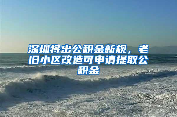 深圳将出公积金新规，老旧小区改造可申请提取公积金