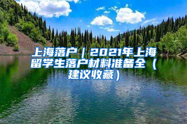 上海落户｜2021年上海留学生落户材料准备全（建议收藏）